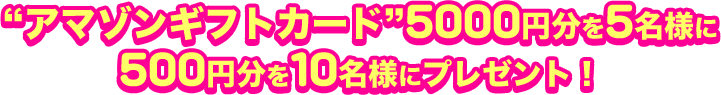 “アマゾンギフトカード”5000円分を5名様に 500円分を10名様にプレゼント！